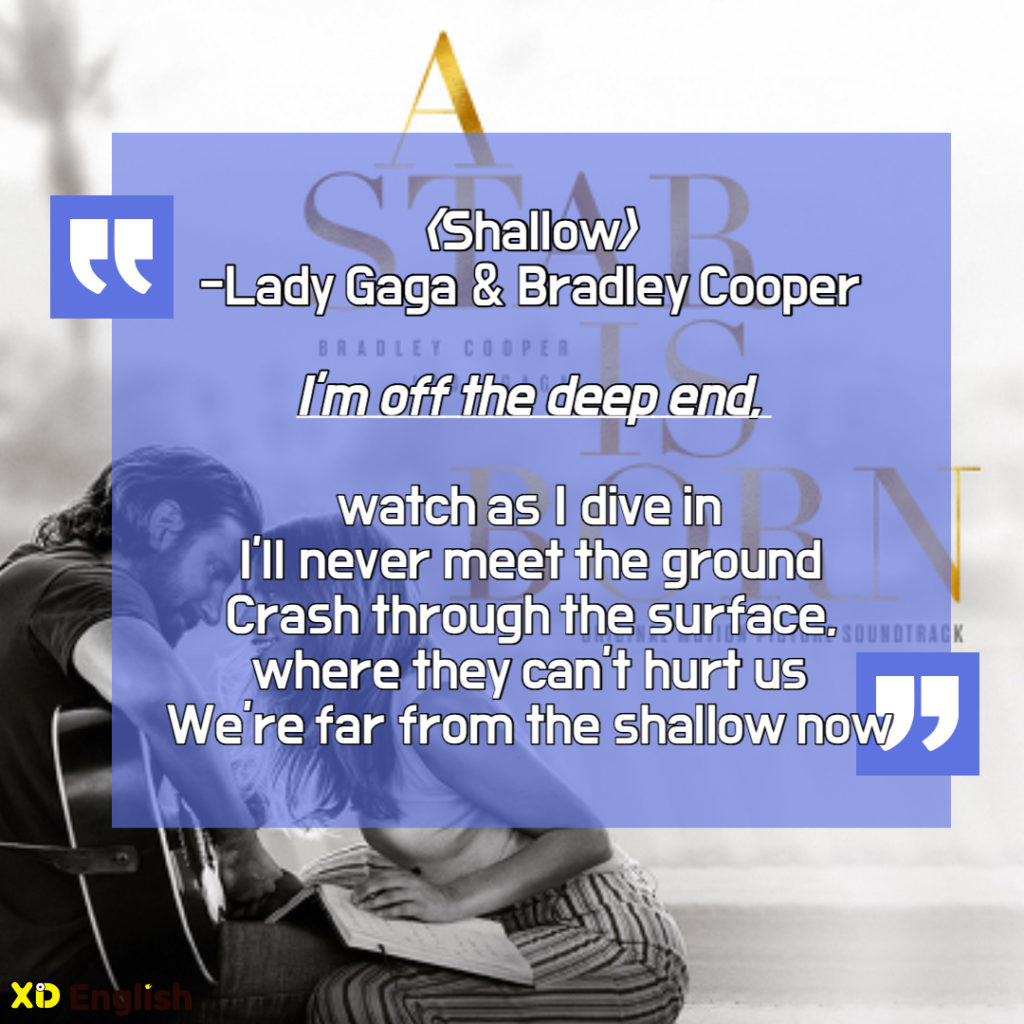 Shallow
Lady Gaga And Bradley Cooper

I’m Off The Deep End
Watch As I Dive In
I’’ll Never Meet The Ground
Crash Through The Surface
Where They Can’t Hurt Us
We’re Far From The Shallow Now